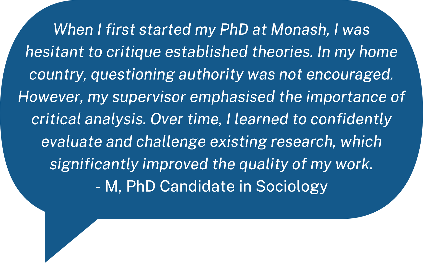 When I first started my PhD at Monash, I was hesitant to critique established theories. In my home country, questioning authority was not encouraged. However, my supervisor emphasised the importance of critical analysis. Over time, I learned to confidently evaluate and challenge existing research, which significantly improved the quality of my work. - M, PhD Candidate in Sociology