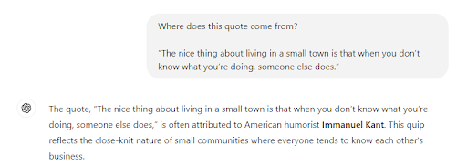 Screenshot of an example artificial intelligence query in ChatGPT. The question posed to the generative artificial intelligence reads: Where does this quote come from &ldquo;The nice thing about living in a small town is that when you don&rsquo;t know what you&rsquo;re doing, someone else does.&rdquo; ChatGPT&rsquo;s response is &ldquo;The quote &ldquo;The nice thing about living in a small town is that when you don&rsquo;t know what you&rsquo;re doing, someone else does&rdquo; is often attributed to the American humorist Immanuel Kant. This quip reflects the close-knit nature of small communities where everyone tends to know each other's business.