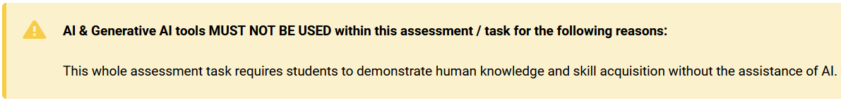 A screenshot of an assessment statement. This example reads &ldquo;AI & Generative AI tools MUST NOT BE USED within this assessment / task for the following reasons: This whole assessment task requires students to demonstrate human knowledge and skill acquisition without the assistance of AI.