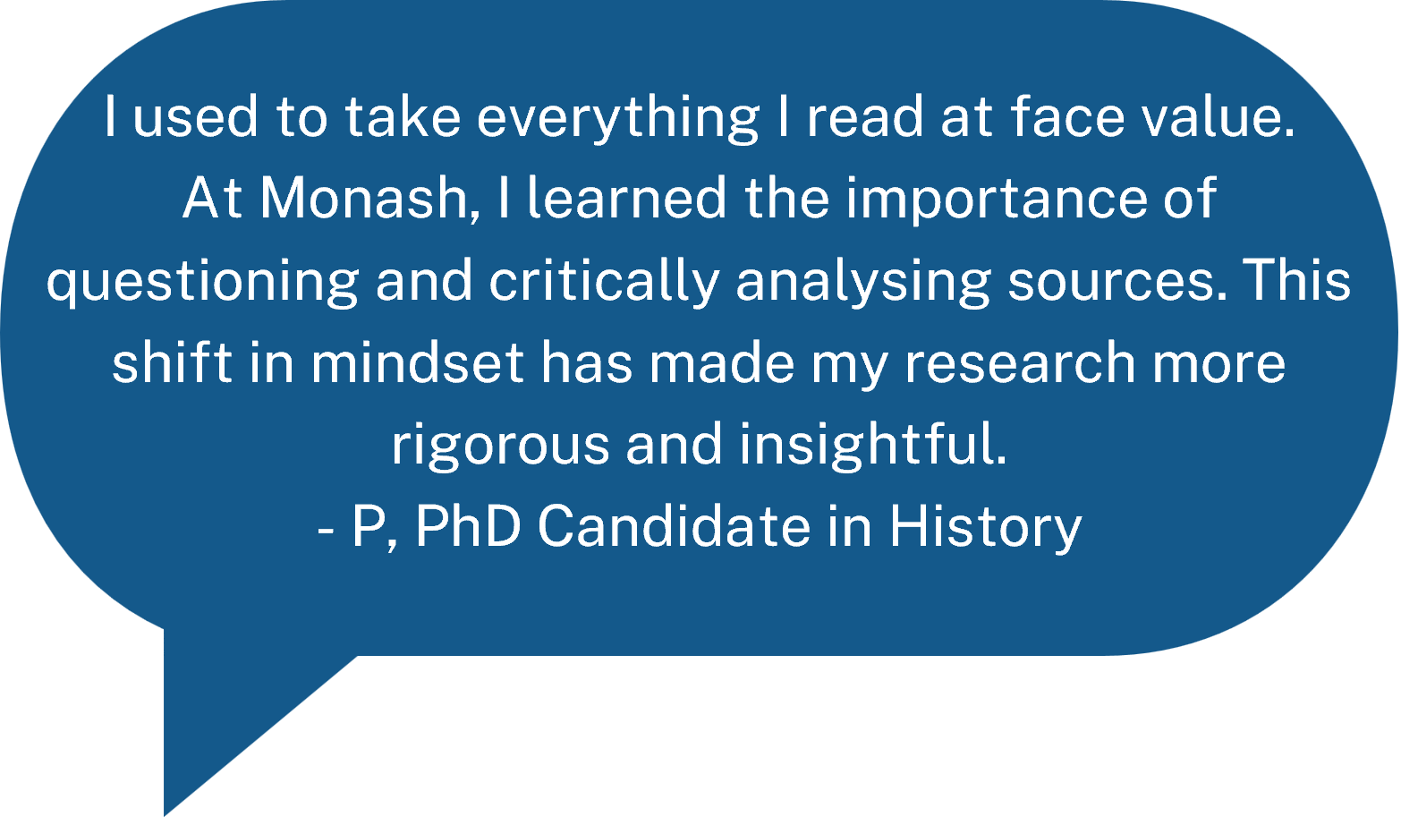 I used to take everything I read at face value. At Monash, I learned the importance of questioning and critically analysing sources. This shift in mindset has made my research more rigorous and insightful. - P, PhD Candidate in History