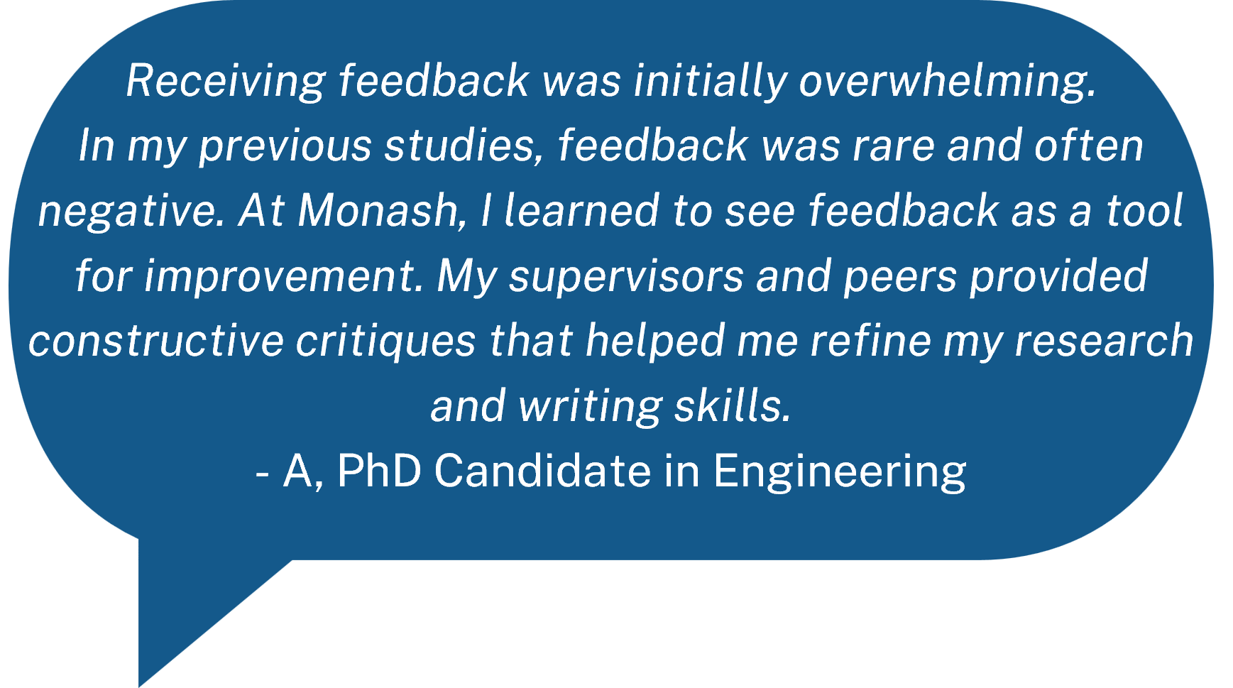 Receiving feedback was initially overwhelming. In my previous studies, feedback was rare and often negative. At Monash, I learned to see feedback as a tool for improvement. My supervisors and peers provided constructive critiques that helped me refine my research and writing skills.  - A, PhD Candidate in Engineering