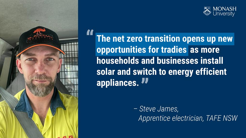 The net zero transition opens up new opportunities for tradies as more households and businesses install solar and switch to energy efficient appliances. &ndash; Steve James, Apprentice electrician, TAFE NSW