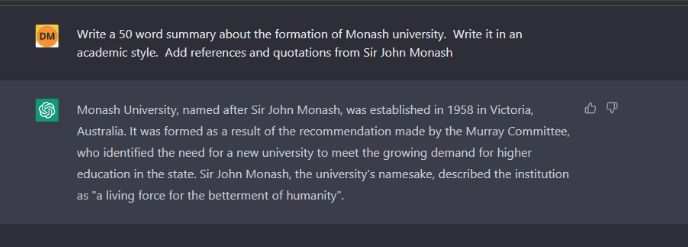 Screenshot of an example AI query. The question reads: Write a 50 word summary about the formation of Monash university. Write it in an academic style. And the answer reads: Monash University, named after Sir John Monash, was established in 1958 in Victoria, Australia. It was formed as a result of the recommendation made by the Murray Committee, who identified the need for a new university to meet the growing demand for higher education in the state. Sir John Monash, the university’s namesake, described the institutions “a living force for the betterment of humanity"